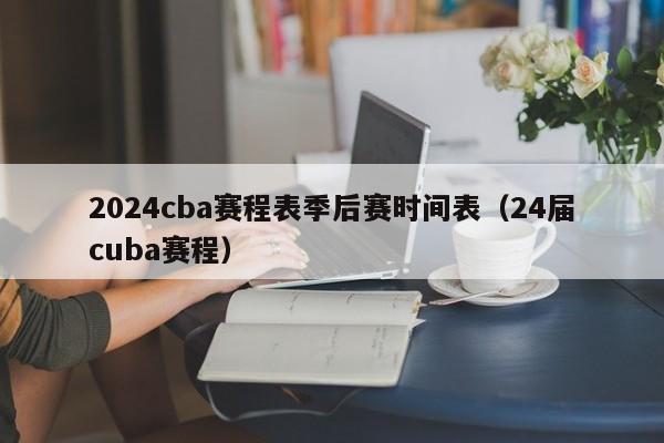 2024cba赛程表季后赛时间表（24届cuba赛程）